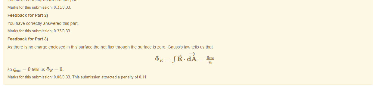 Untitled picture.png Machine generated alternative text:
Your answer is partially correct Note: Your answers should be correct to 3 significant figures. 
Feedback tor Part 1) 
You have correctly answered this part 
Marks for this submissiom 0.33/0.33. 
Feedback tor Part 2) 
You have correctly answered this part 
Marks for this submissiom 0.33/0.33. 
Feedback tor Part 3) 
As there is no charge enclosed in this surface the net flux through the surface is zero. Gauss's law tells us that 
so qenc = 0 tells uS = 0. 
Marks for this submissiom 0.00/0.33. This submission attracted a penalty of 0.11 

